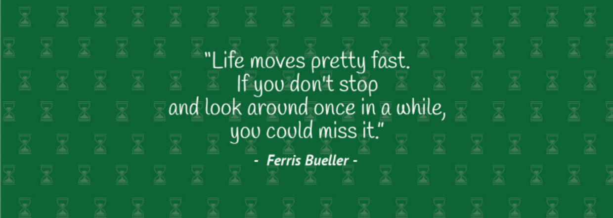 “Life moves pretty fast. If you don’t stop and look around once in awhile, you could miss it.” – Ferris Bueller