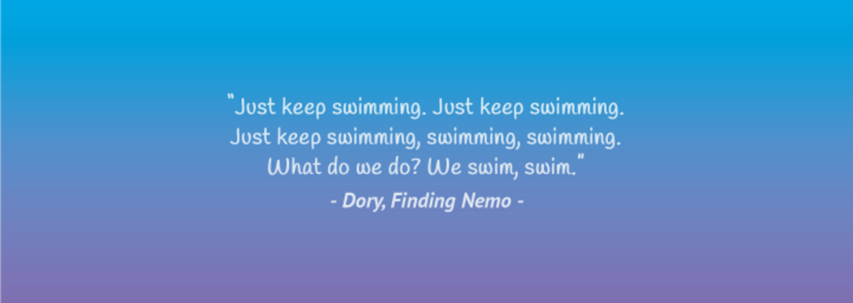 “Just keep swimming. Just keep swimming. Just keep swimming, swimming, swimming. What do we do? We swim, swim.” – Dory