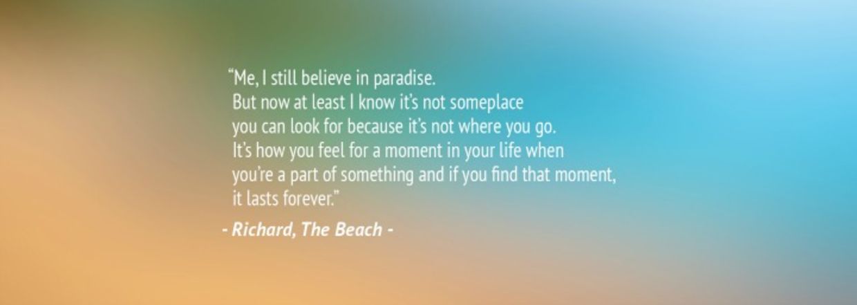 “Me, I still believe in paradise. But now at least I know it’s not someplace you can look for because it’s not where you go. It’s how you feel for a moment in your life when you’re a part of something and if you find that moment, it lasts forever.” – Richard